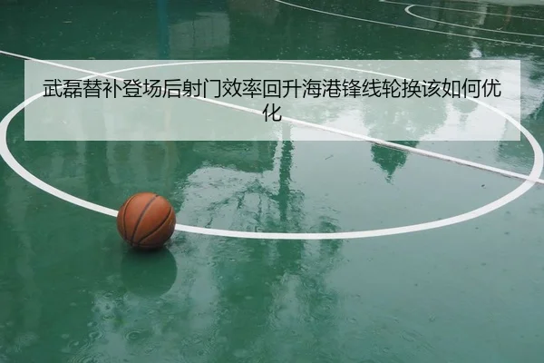 武磊替补登场后射门效率回升海港锋线轮换该如何优化